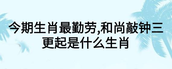今期生肖最勤劳是什么意思_今期生肖最勤劳和尚敲钟三更起打一生肖解释什么