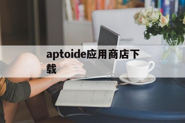aptoide应用商店下载-aptoide应用商店下载的软件怎么安装到桌面上